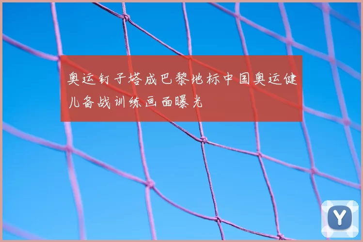 奥运钉子塔成巴黎地标中国奥运健儿备战训练画面曝光