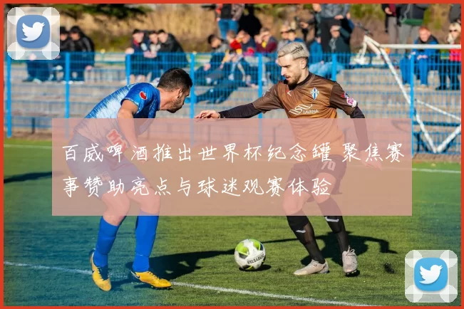 百威啤酒推出世界杯纪念罐 聚焦赛事赞助亮点与球迷观赛体验