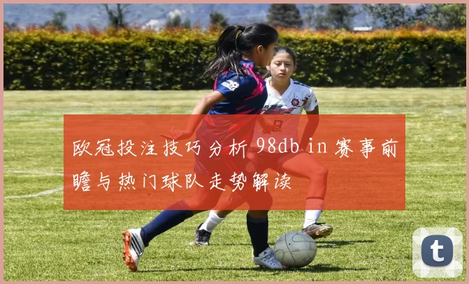 欧冠投注技巧分析 98db in 赛事前瞻与热门球队走势解读