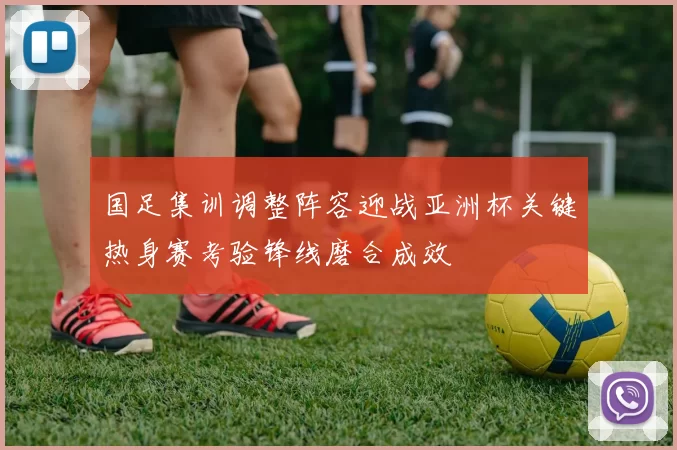 国足集训调整阵容迎战亚洲杯关键热身赛考验锋线磨合成效