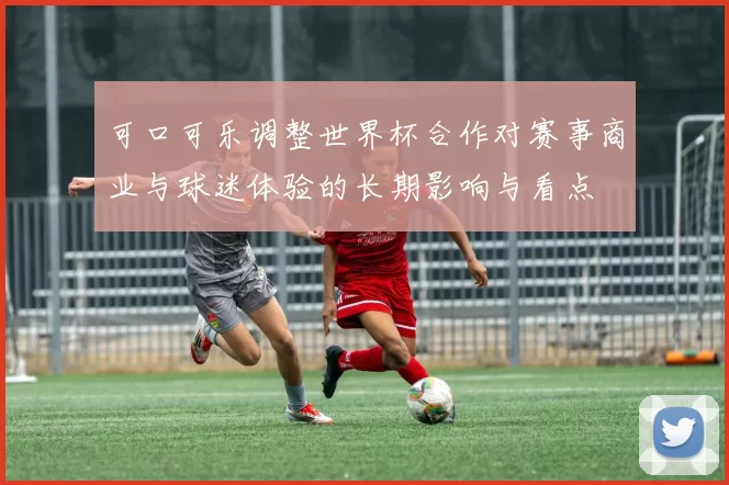 可口可乐调整世界杯合作对赛事商业与球迷体验的长期影响与看点