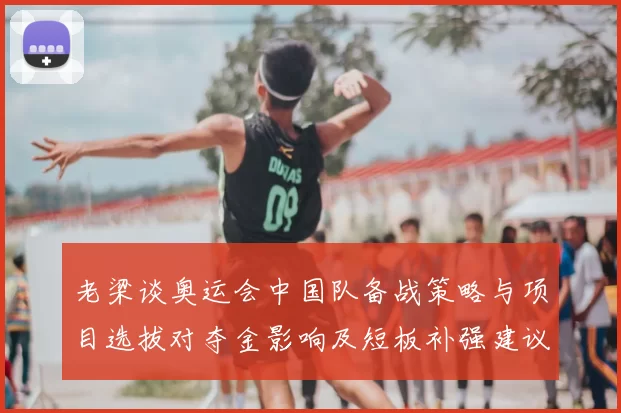 老梁谈奥运会中国队备战策略与项目选拔对夺金影响及短板补强建议