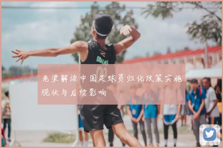 老梁解读中国足球员归化政策实施现状与后续影响
