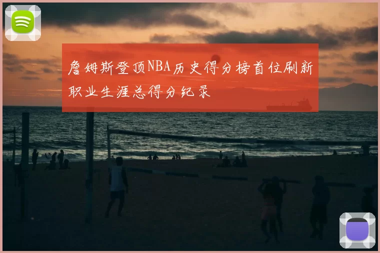 詹姆斯登顶NBA历史得分榜首位刷新职业生涯总得分纪录