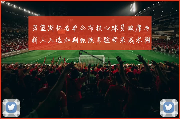 男篮斯杯名单公布核心球员缺席与新人入选加剧轮换考验带来战术调整压力