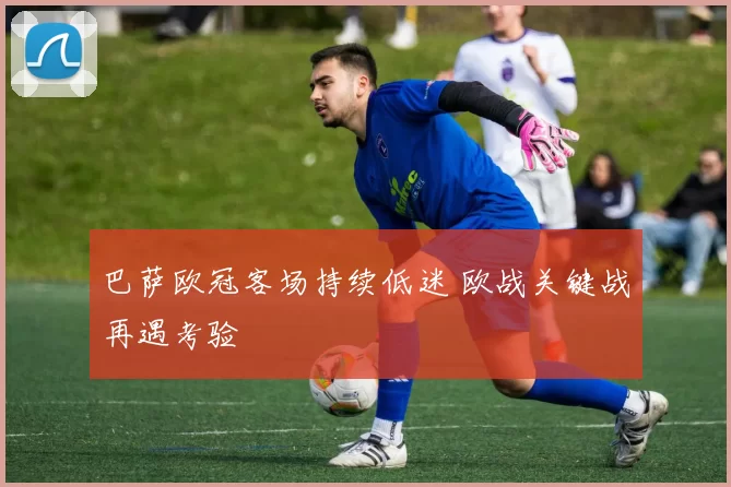 巴萨欧冠客场持续低迷 欧战关键战再遇考验