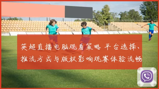 英超直播电脑观看策略 平台选择、推流方式与版权影响观赛体验流畅度