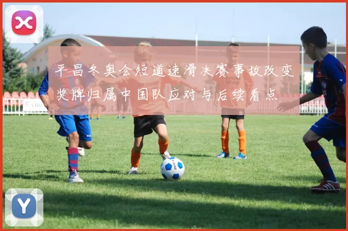 平昌冬奥会短道速滑决赛事故改变奖牌归属中国队应对与后续看点