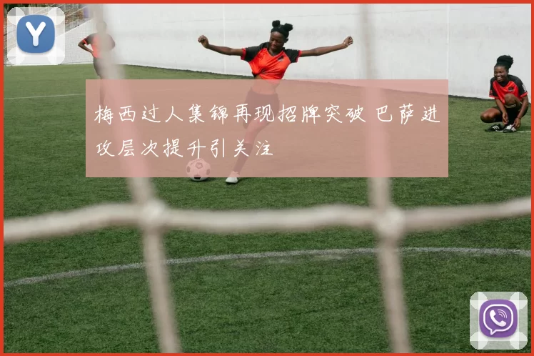 梅西过人集锦再现招牌突破 巴萨进攻层次提升引关注