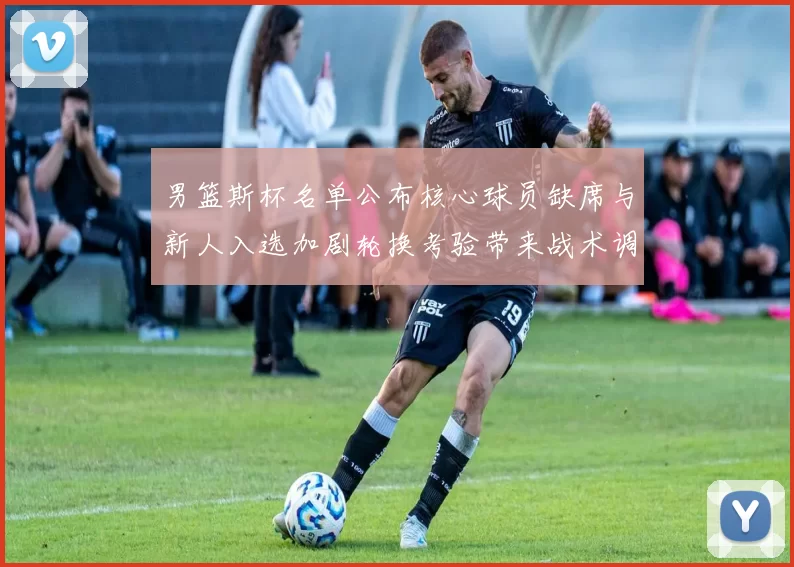 男篮斯杯名单公布核心球员缺席与新人入选加剧轮换考验带来战术调整压力