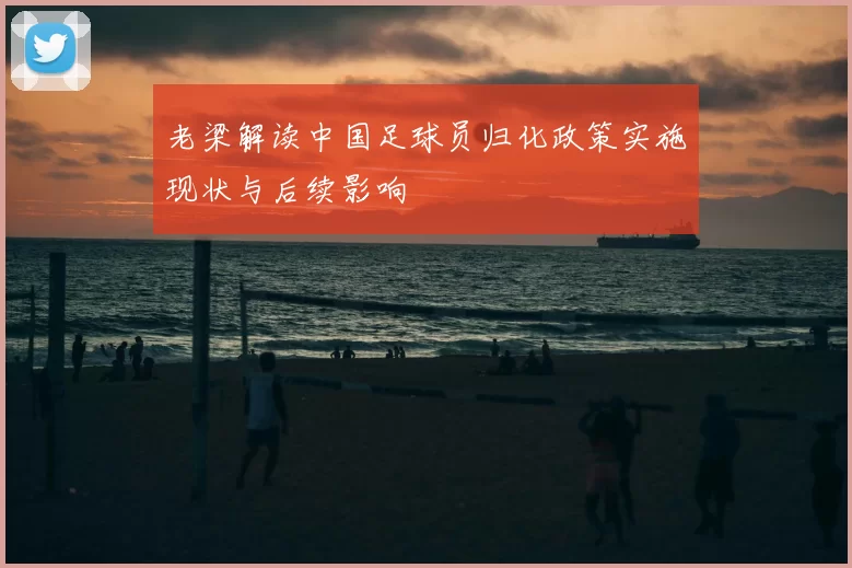 老梁解读中国足球员归化政策实施现状与后续影响