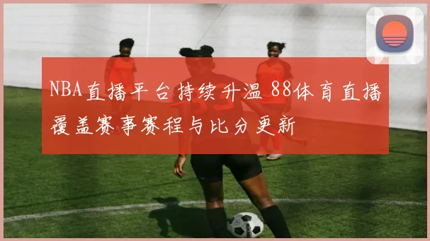 NBA直播平台持续升温 88体育直播覆盖赛事赛程与比分更新
