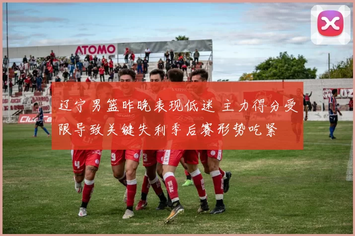 辽宁男篮昨晚表现低迷 主力得分受限导致关键失利季后赛形势吃紧