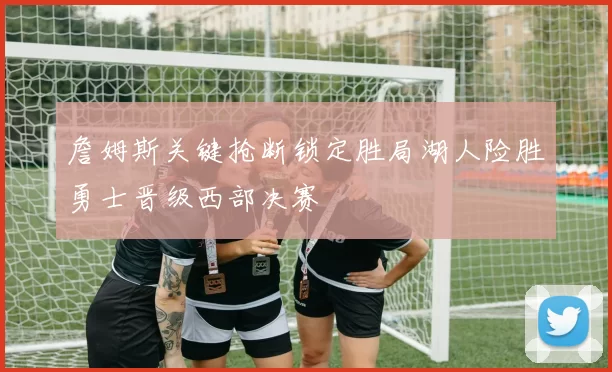 詹姆斯关键抢断锁定胜局湖人险胜勇士晋级西部决赛