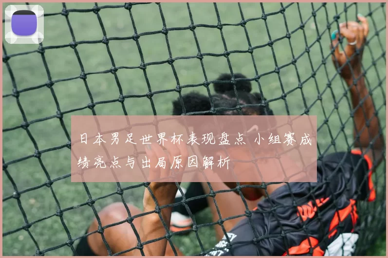 日本男足世界杯表现盘点 小组赛成绩亮点与出局原因解析