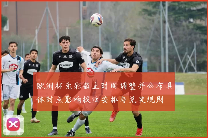 欧洲杯竞彩截止时间调整并公布具体时点影响投注安排与兑奖规则