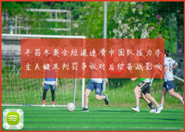 平昌冬奥会短道速滑中国队接力夺金关键及判罚争议对后续备战影响