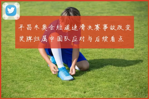 平昌冬奥会短道速滑决赛事故改变奖牌归属中国队应对与后续看点
