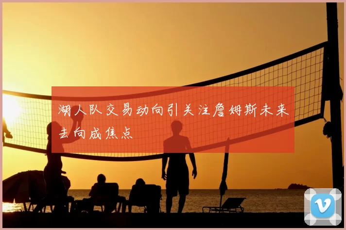 湖人队交易动向引关注詹姆斯未来去向成焦点