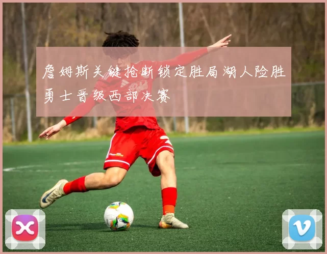 詹姆斯关键抢断锁定胜局湖人险胜勇士晋级西部决赛