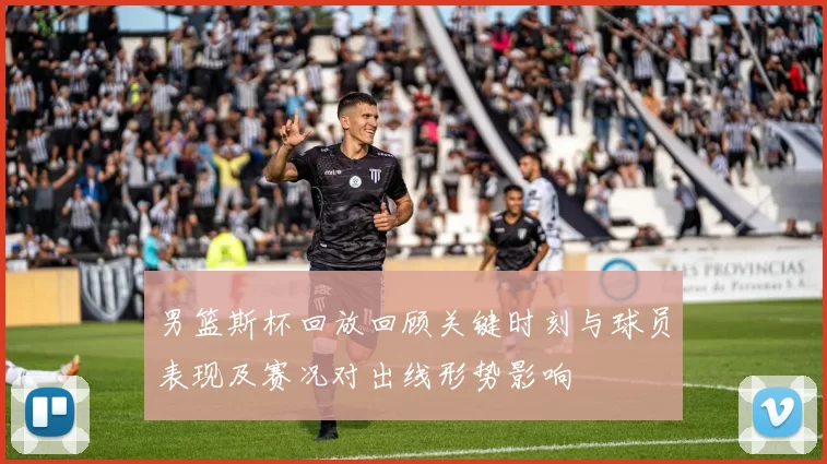 男篮斯杯回放回顾关键时刻与球员表现及赛况对出线形势影响