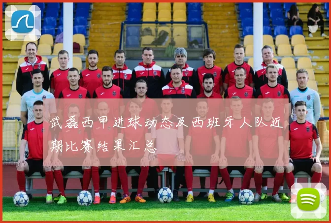 武磊西甲进球动态及西班牙人队近期比赛结果汇总
