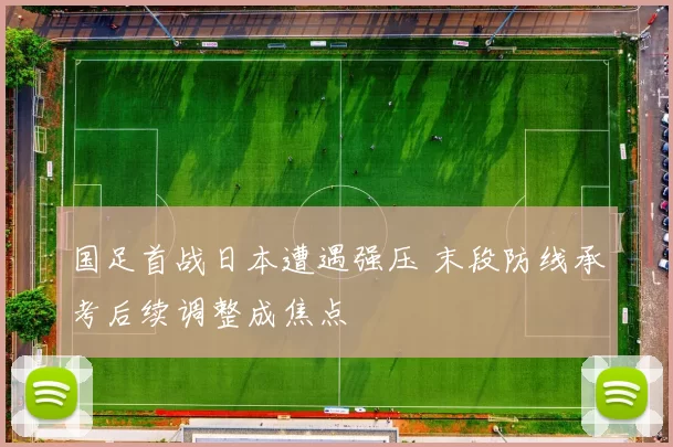 国足首战日本遭遇强压 末段防线承考后续调整成焦点