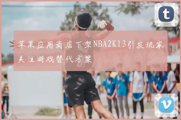 苹果应用商店下架NBA2K13引发玩家关注游戏替代方案