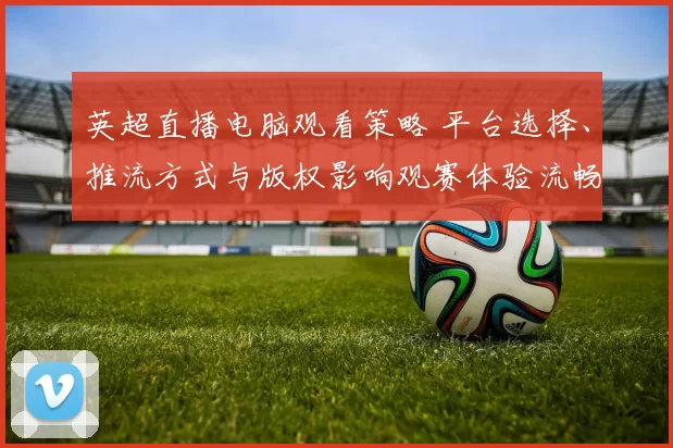 英超直播电脑观看策略 平台选择、推流方式与版权影响观赛体验流畅度