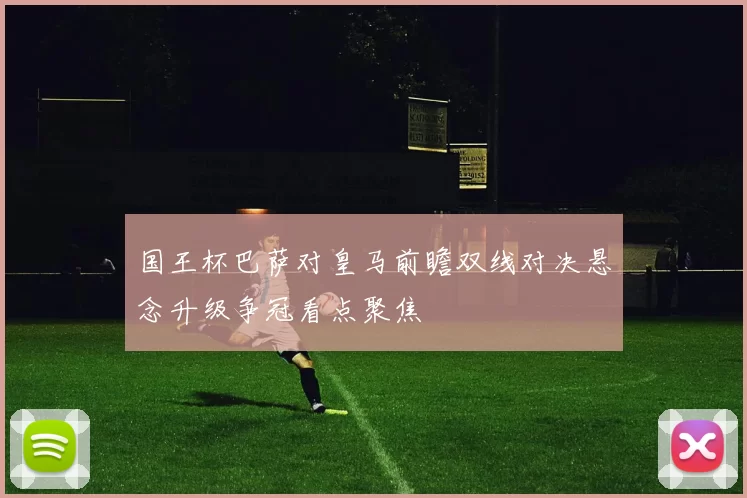 国王杯巴萨对皇马前瞻双线对决悬念升级争冠看点聚焦
