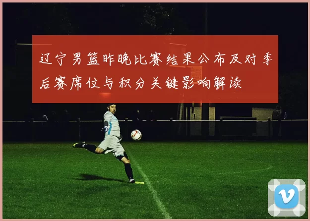 辽宁男篮昨晚比赛结果公布及对季后赛席位与积分关键影响解读