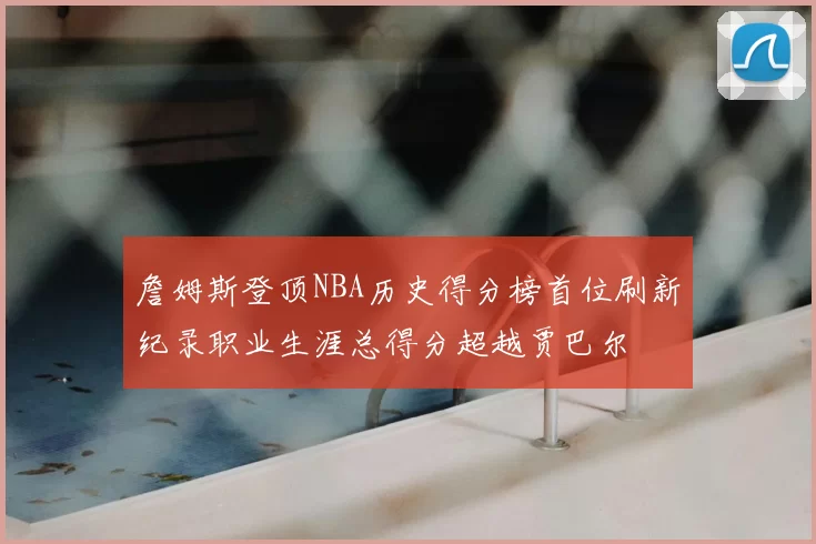 詹姆斯登顶NBA历史得分榜首位刷新纪录职业生涯总得分超越贾巴尔