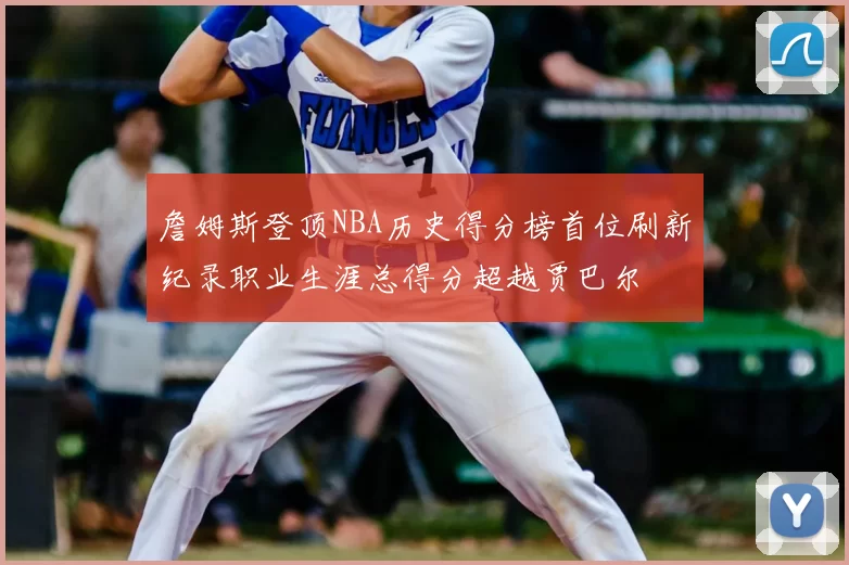 詹姆斯登顶NBA历史得分榜首位刷新纪录职业生涯总得分超越贾巴尔
