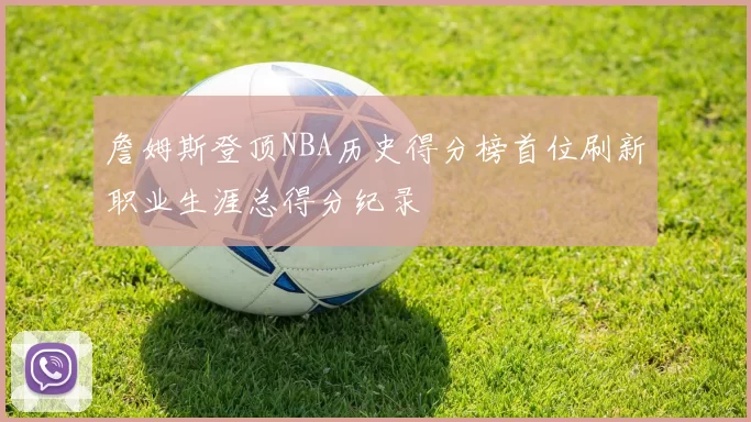 詹姆斯登顶NBA历史得分榜首位刷新职业生涯总得分纪录