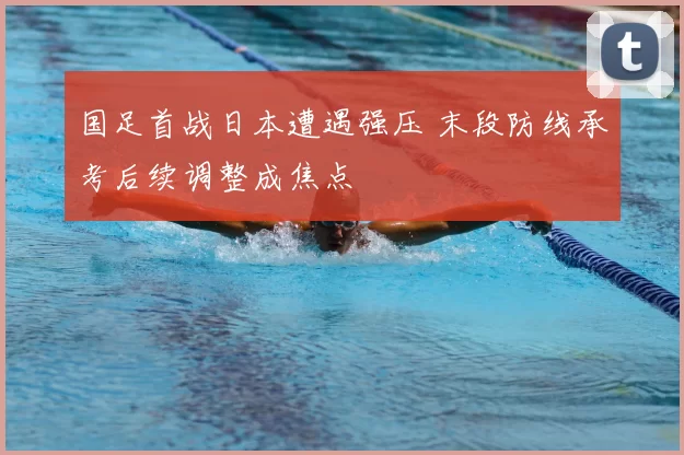 国足首战日本遭遇强压 末段防线承考后续调整成焦点