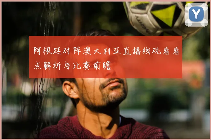 阿根廷对阵澳大利亚直播线观看看点解析与比赛前瞻