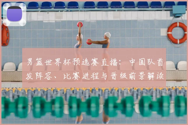男篮世界杯预选赛直播：中国队首发阵容、比赛进程与晋级前景解读