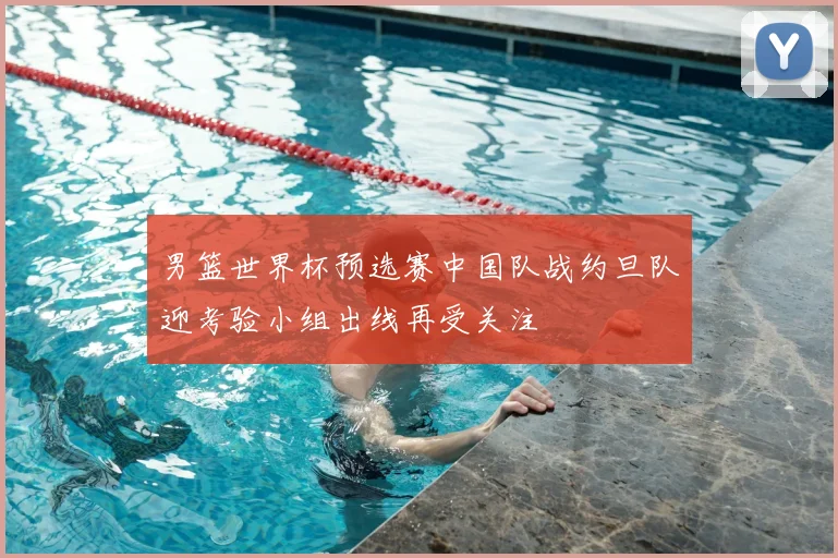 男篮世界杯预选赛中国队战约旦队迎考验小组出线再受关注