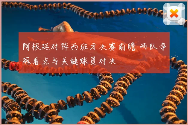 阿根廷对阵西班牙决赛前瞻 两队争冠看点与关键球员对决