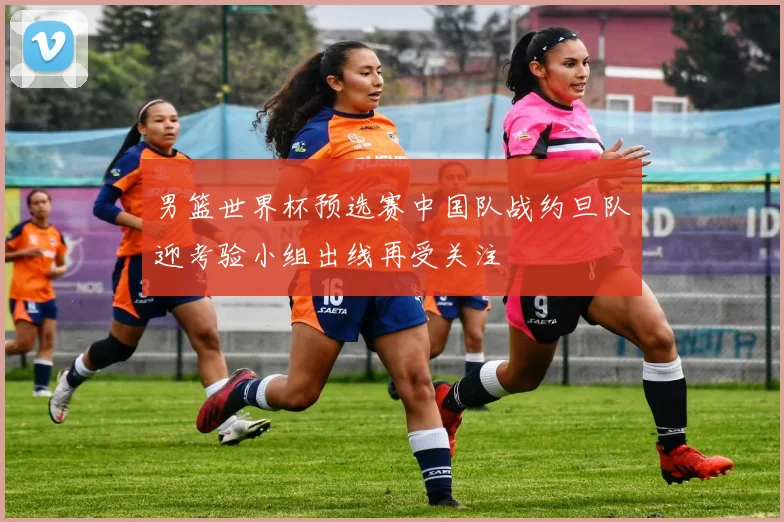 男篮世界杯预选赛中国队战约旦队迎考验小组出线再受关注