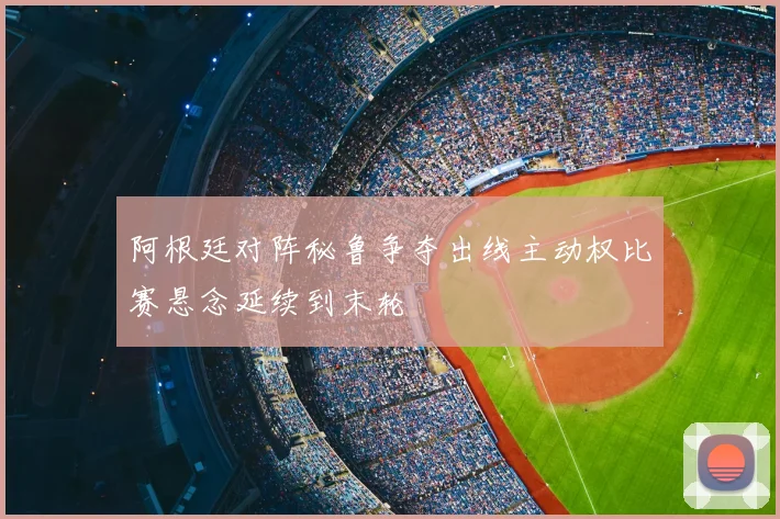 阿根廷对阵秘鲁争夺出线主动权比赛悬念延续到末轮
