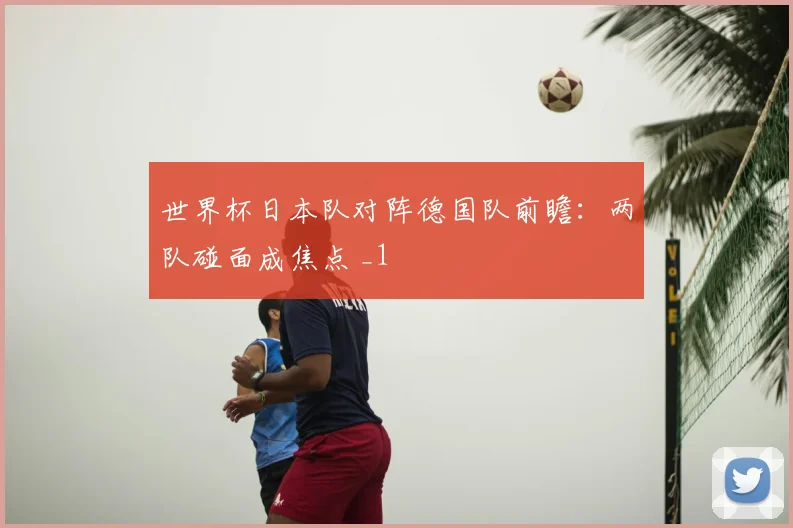 世界杯日本队对阵德国队前瞻：两队碰面成焦点 _1