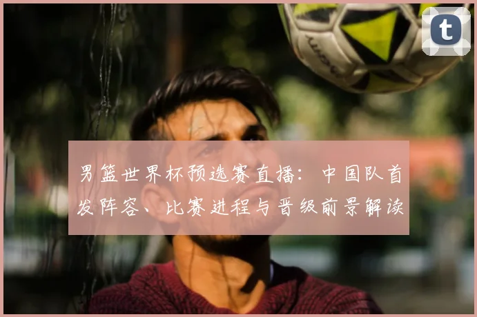 男篮世界杯预选赛直播：中国队首发阵容、比赛进程与晋级前景解读