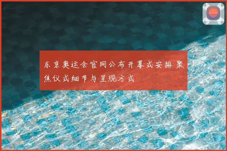 东京奥运会官网公布开幕式安排 聚焦仪式细节与呈现方式