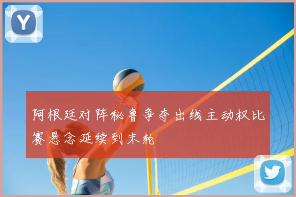 阿根廷对阵秘鲁争夺出线主动权比赛悬念延续到末轮