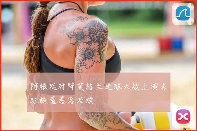阿根廷对阵英格兰进球大战上演点球较量悬念延续