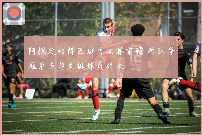 阿根廷对阵西班牙决赛前瞻 两队争冠看点与关键球员对决