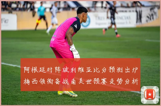 阿根廷对阵玻利维亚比分预测出炉梅西领衔备战南美世预赛走势分析